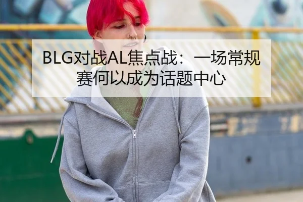 BLG对战AL焦点战：一场常规赛何以成为话题中心