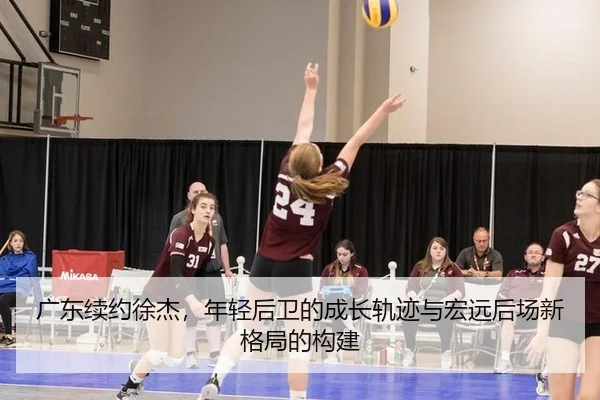 广东续约徐杰，年轻后卫的成长轨迹与宏远后场新格局的构建